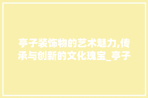 亭子装饰物的艺术魅力,传承与创新的文化瑰宝_亭子装饰物 亭子装饰物的艺术魅力,传承与创新的文化瑰宝_亭子装饰物 买房须知
