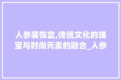 人参装饰盒,传统文化的瑰宝与时尚元素的融合_人参装饰盒 人参装饰盒,传统文化的瑰宝与时尚元素的融合_人参装饰盒 二手房