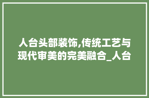 人台头部装饰,传统工艺与现代审美的完美融合_人台头部装饰 人台头部装饰,传统工艺与现代审美的完美融合_人台头部装饰 装修知识