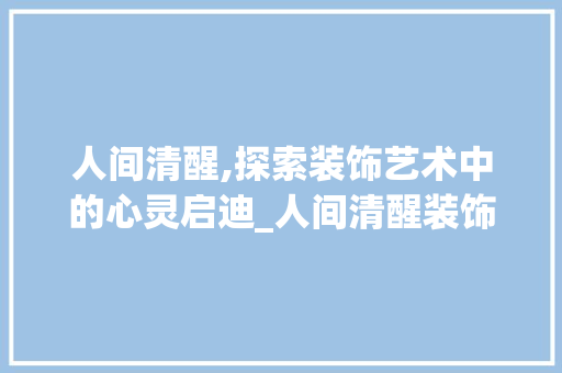 人间清醒,探索装饰艺术中的心灵启迪_人间清醒装饰 人间清醒,探索装饰艺术中的心灵启迪_人间清醒装饰 买房须知