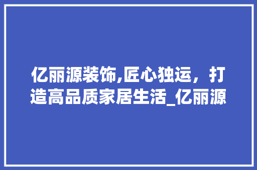 亿丽源装饰,匠心独运，打造高品质家居生活_亿丽源装饰 亿丽源装饰,匠心独运，打造高品质家居生活_亿丽源装饰 买房须知
