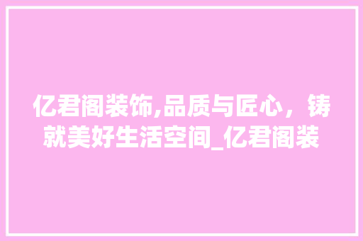 亿君阁装饰,品质与匠心，铸就美好生活空间_亿君阁装饰 亿君阁装饰,品质与匠心，铸就美好生活空间_亿君阁装饰 买房须知