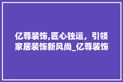 亿尊装饰,匠心独运，引领家居装饰新风尚_亿尊装饰招聘 亿尊装饰,匠心独运，引领家居装饰新风尚_亿尊装饰招聘 装修知识