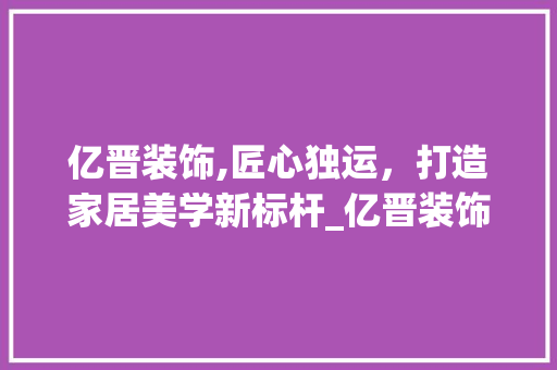 亿晋装饰,匠心独运，打造家居美学新标杆_亿晋装饰招聘 亿晋装饰,匠心独运，打造家居美学新标杆_亿晋装饰招聘 装修知识