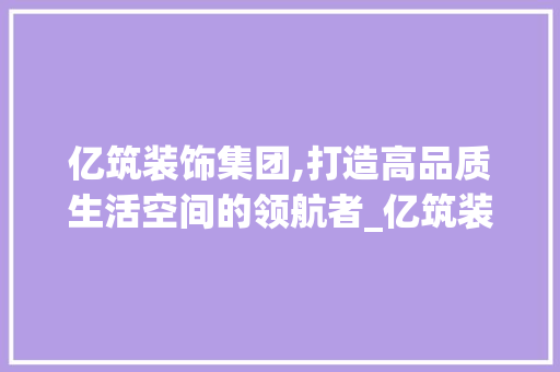亿筑装饰集团,打造高品质生活空间的领航者_亿筑装饰集团 亿筑装饰集团,打造高品质生活空间的领航者_亿筑装饰集团 买房须知