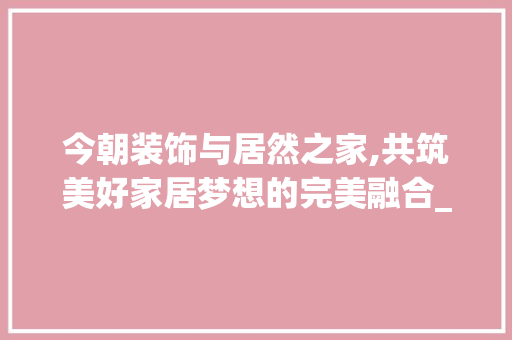 今朝装饰与居然之家,共筑美好家居梦想的完美融合_今朝装饰居然之家 今朝装饰与居然之家,共筑美好家居梦想的完美融合_今朝装饰居然之家 装修知识