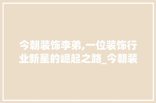 今朝装饰李弟,一位装饰行业新星的崛起之路_今朝装饰李弟 今朝装饰李弟,一位装饰行业新星的崛起之路_今朝装饰李弟 家居装饰