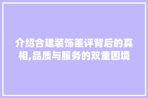 介绍合建装饰差评背后的真相,品质与服务的双重困境_合建装饰差评 介绍合建装饰差评背后的真相,品质与服务的双重困境_合建装饰差评 家居装饰