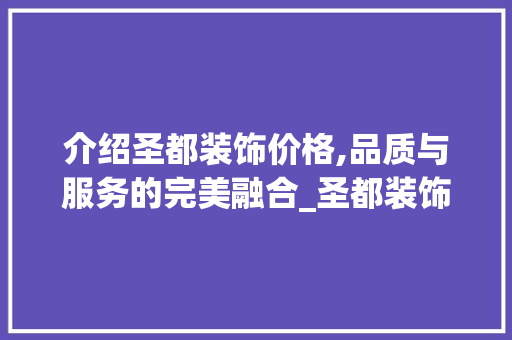 介绍圣都装饰价格,品质与服务的完美融合_圣都装饰价钱 介绍圣都装饰价格,品质与服务的完美融合_圣都装饰价钱 家居设计