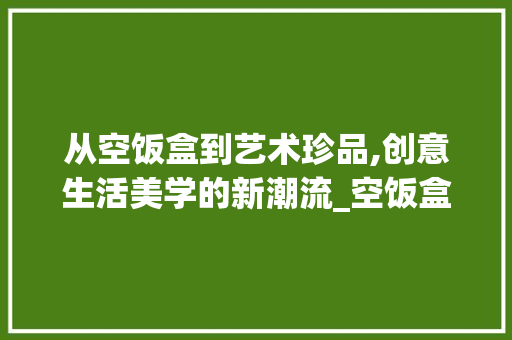 从空饭盒到艺术珍品,创意生活美学的新潮流_空饭盒装饰 从空饭盒到艺术珍品,创意生活美学的新潮流_空饭盒装饰 二手房