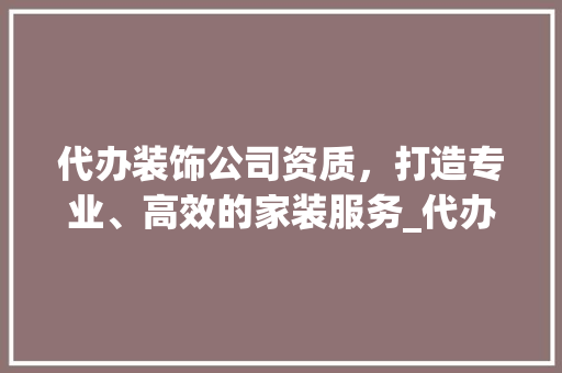 代办装饰公司资质，打造专业、高效的家装服务_代办装饰公司资质 代办装饰公司资质，打造专业、高效的家装服务_代办装饰公司资质 家居装饰