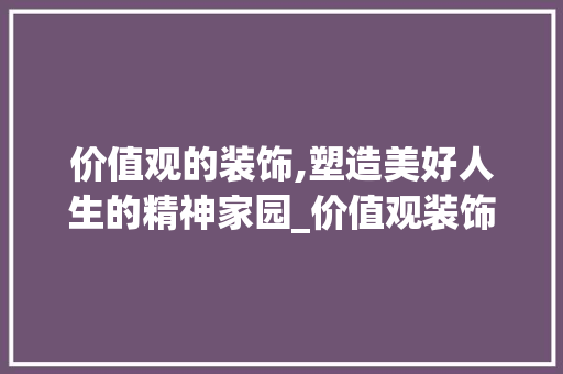 价值观的装饰,塑造美好人生的精神家园_价值观装饰 价值观的装饰,塑造美好人生的精神家园_价值观装饰 二手房