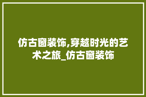 仿古窗装饰,穿越时光的艺术之旅_仿古窗装饰 仿古窗装饰,穿越时光的艺术之旅_仿古窗装饰 二手房
