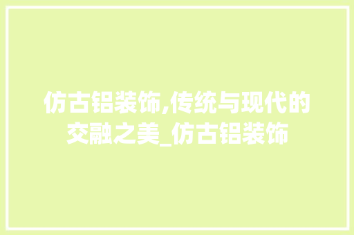 仿古铝装饰,传统与现代的交融之美_仿古铝装饰 仿古铝装饰,传统与现代的交融之美_仿古铝装饰 家居装饰