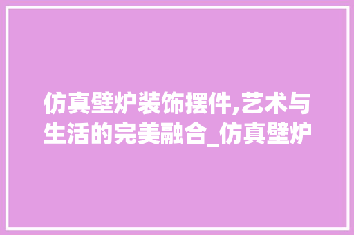 仿真壁炉装饰摆件,艺术与生活的完美融合_仿真壁炉装饰摆件 仿真壁炉装饰摆件,艺术与生活的完美融合_仿真壁炉装饰摆件 装修知识