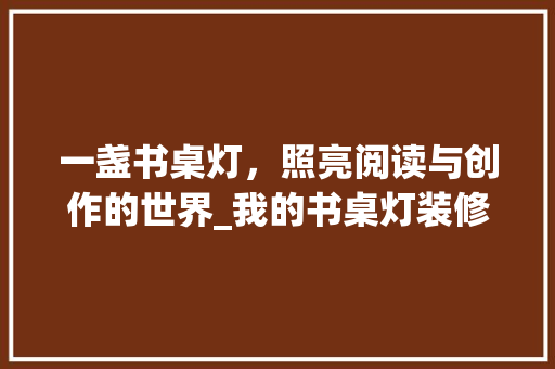 一盏书桌灯，照亮阅读与创作的世界_我的书桌灯装修之旅 一盏书桌灯，照亮阅读与创作的世界_我的书桌灯装修之旅 家居设计