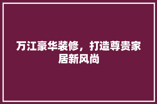 万江豪华装修，打造尊贵家居新风尚 万江豪华装修，打造尊贵家居新风尚 家居设计