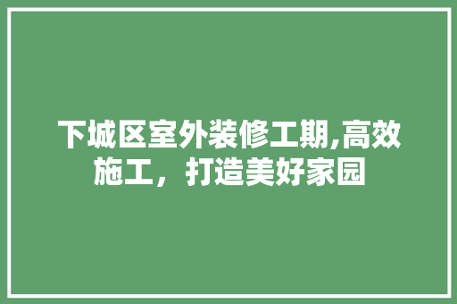 下城区室外装修工期,高效施工，打造美好家园 下城区室外装修工期,高效施工，打造美好家园 装修知识