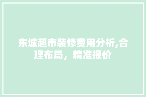 东城超市装修费用分析,合理布局，精准报价 东城超市装修费用分析,合理布局，精准报价 买房须知
