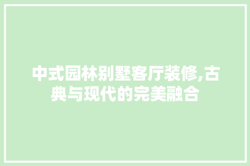 中式园林别墅客厅装修,古典与现代的完美融合 中式园林别墅客厅装修,古典与现代的完美融合 装修知识