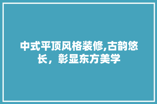 中式平顶风格装修,古韵悠长，彰显东方美学 中式平顶风格装修,古韵悠长，彰显东方美学 买房须知