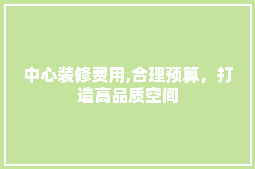 中心装修费用,合理预算，打造高品质空间 中心装修费用,合理预算，打造高品质空间 装修知识