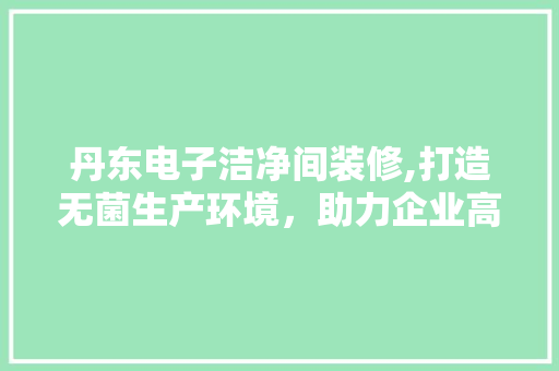 丹东电子洁净间装修,打造无菌生产环境，助力企业高质量发展 丹东电子洁净间装修,打造无菌生产环境，助力企业高质量发展 二手房