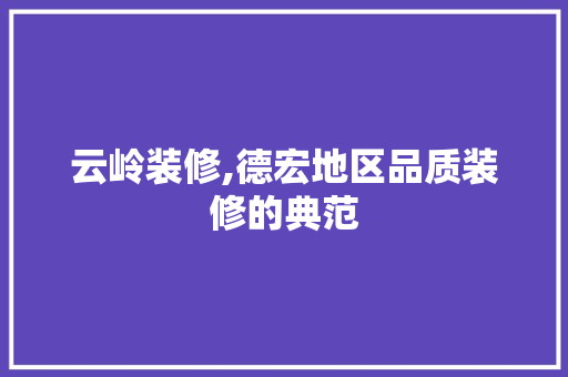 云岭装修,德宏地区品质装修的典范 云岭装修,德宏地区品质装修的典范 买房须知