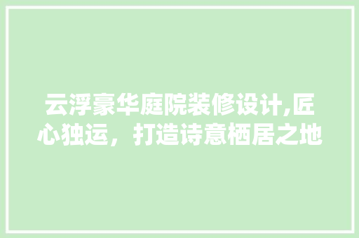 云浮豪华庭院装修设计,匠心独运，打造诗意栖居之地 云浮豪华庭院装修设计,匠心独运，打造诗意栖居之地 家居设计
