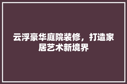 云浮豪华庭院装修，打造家居艺术新境界 云浮豪华庭院装修，打造家居艺术新境界 家居装饰