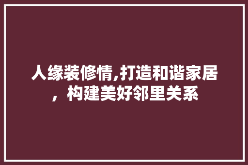 人缘装修情,打造和谐家居，构建美好邻里关系 人缘装修情,打造和谐家居，构建美好邻里关系 买房须知