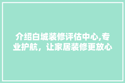 介绍白城装修评估中心,专业护航，让家居装修更放心 介绍白城装修评估中心,专业护航，让家居装修更放心 家居装饰