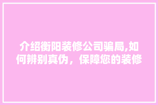 介绍衡阳装修公司骗局,如何辨别真伪，保障您的装修权益 介绍衡阳装修公司骗局,如何辨别真伪，保障您的装修权益 家居设计