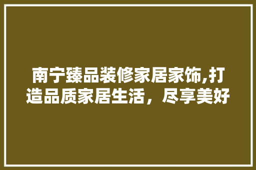 南宁臻品装修家居家饰,打造品质家居生活，尽享美好时光 南宁臻品装修家居家饰,打造品质家居生活，尽享美好时光 装修知识