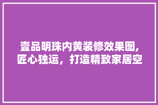 壹品明珠内黄装修效果图,匠心独运，打造精致家居空间 壹品明珠内黄装修效果图,匠心独运，打造精致家居空间 装修知识