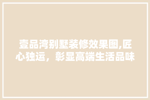 壹品湾别墅装修效果图,匠心独运，彰显高端生活品味 壹品湾别墅装修效果图,匠心独运，彰显高端生活品味 二手房