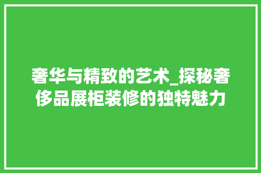 奢华与精致的艺术_探秘奢侈品展柜装修的独特魅力 奢华与精致的艺术_探秘奢侈品展柜装修的独特魅力 买房须知