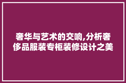 奢华与艺术的交响,分析奢侈品服装专柜装修设计之美 奢华与艺术的交响,分析奢侈品服装专柜装修设计之美 家居设计