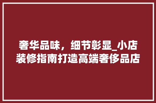 奢华品味，细节彰显_小店装修指南打造高端奢侈品店 奢华品味，细节彰显_小店装修指南打造高端奢侈品店 二手房
