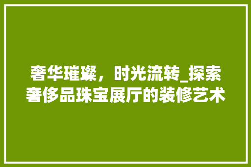 奢华璀璨，时光流转_探索奢侈品珠宝展厅的装修艺术 奢华璀璨，时光流转_探索奢侈品珠宝展厅的装修艺术 装修知识