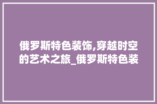 俄罗斯特色装饰,穿越时空的艺术之旅_俄罗斯特色装饰 俄罗斯特色装饰,穿越时空的艺术之旅_俄罗斯特色装饰 家居装饰