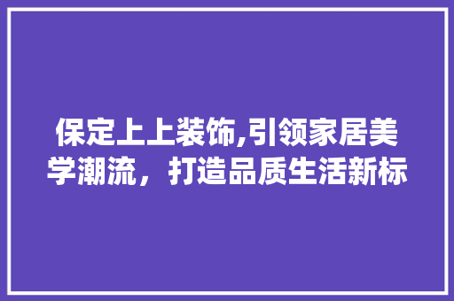 保定上上装饰,引领家居美学潮流，打造品质生活新标杆_保定上上装饰 保定上上装饰,引领家居美学潮流，打造品质生活新标杆_保定上上装饰 买房须知