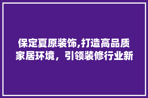保定夏原装饰,打造高品质家居环境，引领装修行业新潮流_保定夏原装饰 保定夏原装饰,打造高品质家居环境，引领装修行业新潮流_保定夏原装饰 买房须知
