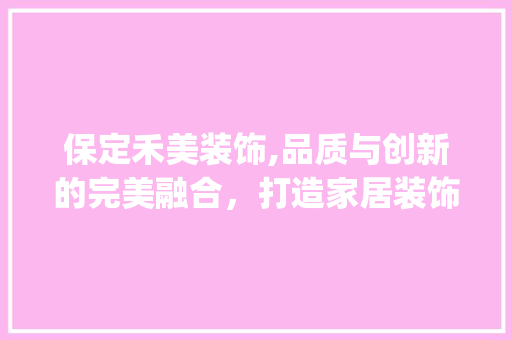 保定禾美装饰,品质与创新的完美融合，打造家居装饰新标杆_保定禾美装饰 保定禾美装饰,品质与创新的完美融合，打造家居装饰新标杆_保定禾美装饰 装修知识