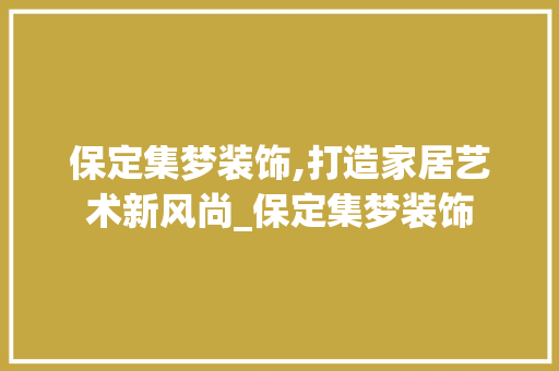 保定集梦装饰,打造家居艺术新风尚_保定集梦装饰 保定集梦装饰,打造家居艺术新风尚_保定集梦装饰 家居装饰