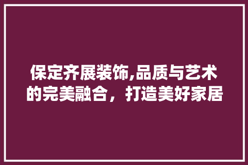保定齐展装饰,品质与艺术的完美融合，打造美好家居生活_保定齐展装饰 保定齐展装饰,品质与艺术的完美融合，打造美好家居生活_保定齐展装饰 买房须知