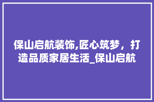 保山启航装饰,匠心筑梦，打造品质家居生活_保山启航装饰 保山启航装饰,匠心筑梦，打造品质家居生活_保山启航装饰 买房须知