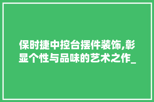 保时捷中控台摆件装饰,彰显个性与品味的艺术之作_保时捷中控台摆件装饰 保时捷中控台摆件装饰,彰显个性与品味的艺术之作_保时捷中控台摆件装饰 二手房