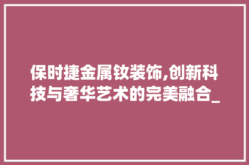 保时捷金属钕装饰,创新科技与奢华艺术的完美融合_保时捷金属钕装饰 保时捷金属钕装饰,创新科技与奢华艺术的完美融合_保时捷金属钕装饰 家居设计