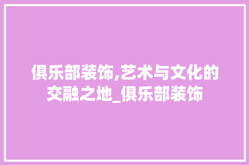 俱乐部装饰,艺术与文化的交融之地_俱乐部装饰 俱乐部装饰,艺术与文化的交融之地_俱乐部装饰 家居设计